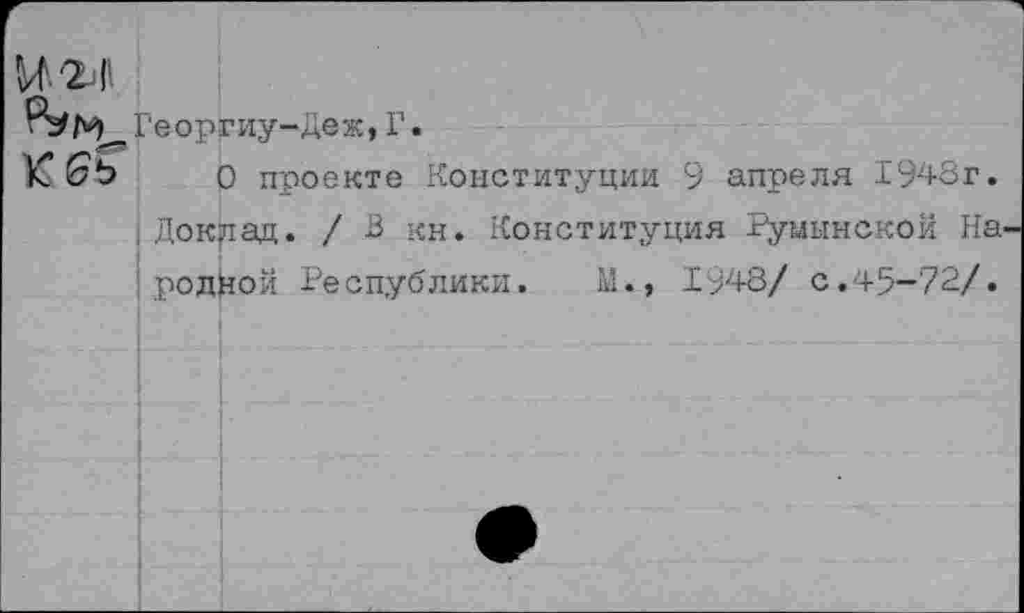 ﻿Георгиу-Деж,Г.
О проекте Конституции 9 апреля 1948г. Доклад. / В кн. Конституция Румынской На родйой Республики. №., 1'948/ с.45-72/.